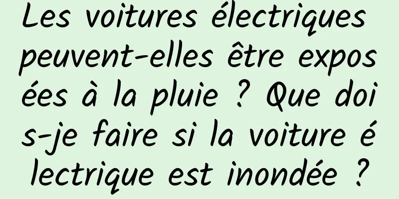 Les voitures électriques peuvent-elles être exposées à la pluie ? Que dois-je faire si la voiture électrique est inondée ?