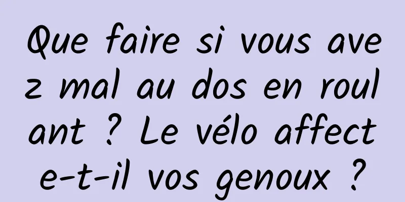 Que faire si vous avez mal au dos en roulant ? Le vélo affecte-t-il vos genoux ?