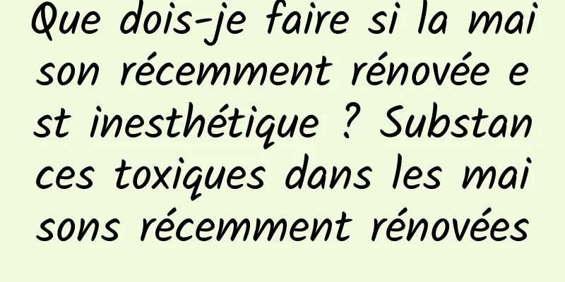 Que dois-je faire si la maison récemment rénovée est inesthétique ? Substances toxiques dans les maisons récemment rénovées