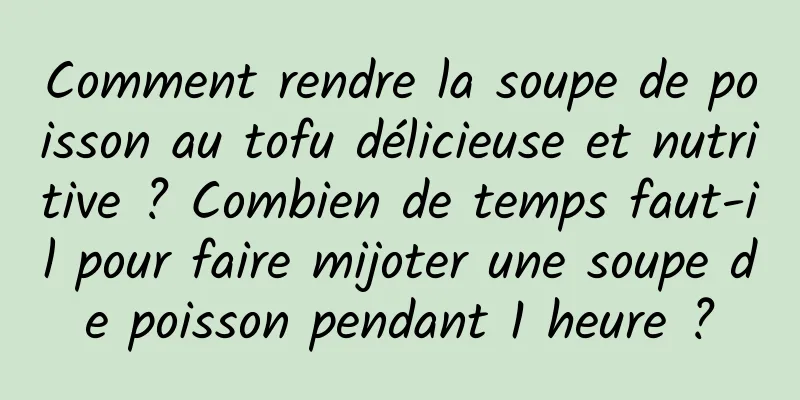 Comment rendre la soupe de poisson au tofu délicieuse et nutritive ? Combien de temps faut-il pour faire mijoter une soupe de poisson pendant 1 heure ?