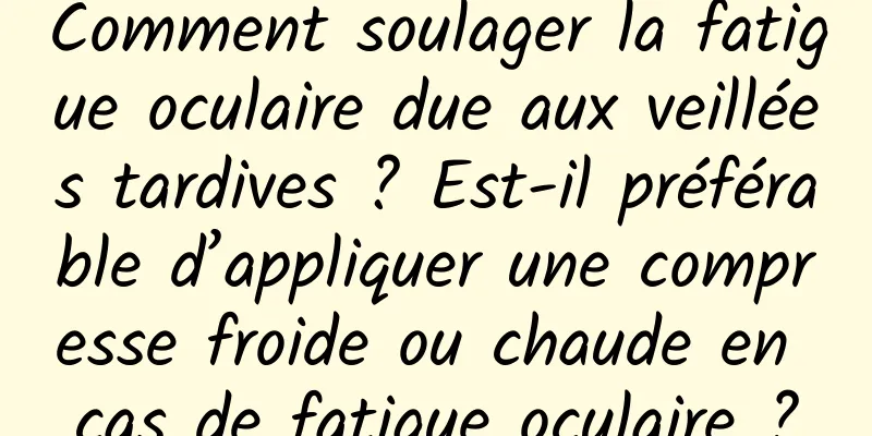 Comment soulager la fatigue oculaire due aux veillées tardives ? Est-il préférable d’appliquer une compresse froide ou chaude en cas de fatigue oculaire ?