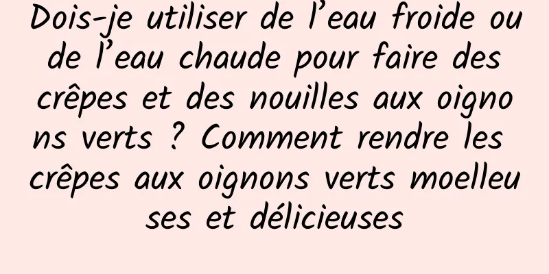 Dois-je utiliser de l’eau froide ou de l’eau chaude pour faire des crêpes et des nouilles aux oignons verts ? Comment rendre les crêpes aux oignons verts moelleuses et délicieuses