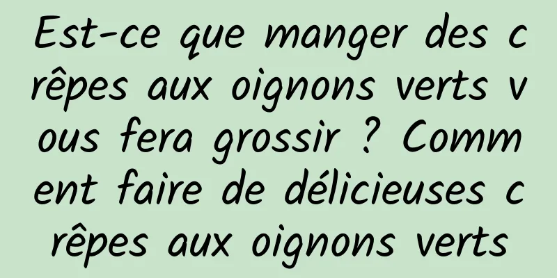 Est-ce que manger des crêpes aux oignons verts vous fera grossir ? Comment faire de délicieuses crêpes aux oignons verts