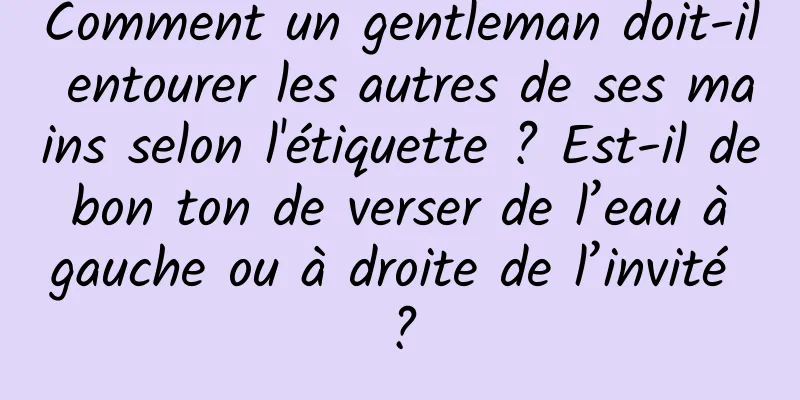 Comment un gentleman doit-il entourer les autres de ses mains selon l'étiquette ? Est-il de bon ton de verser de l’eau à gauche ou à droite de l’invité ?