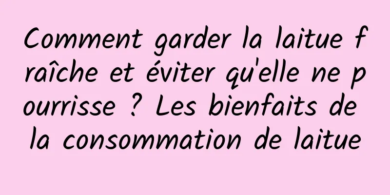 Comment garder la laitue fraîche et éviter qu'elle ne pourrisse ? Les bienfaits de la consommation de laitue
