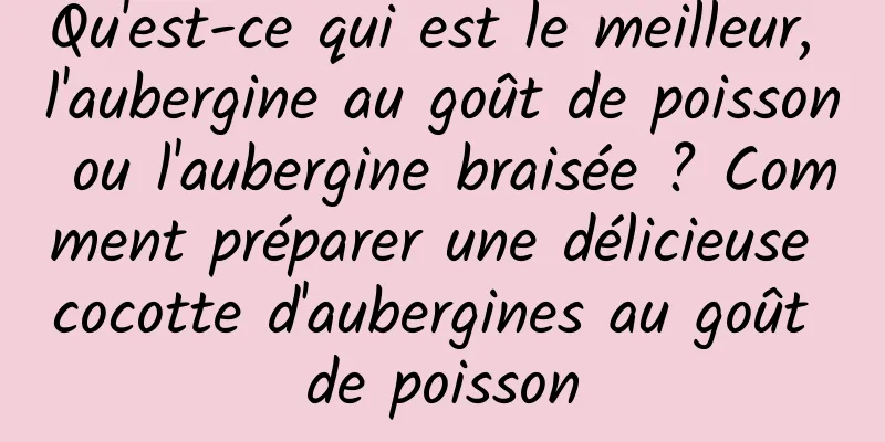 Qu'est-ce qui est le meilleur, l'aubergine au goût de poisson ou l'aubergine braisée ? Comment préparer une délicieuse cocotte d'aubergines au goût de poisson
