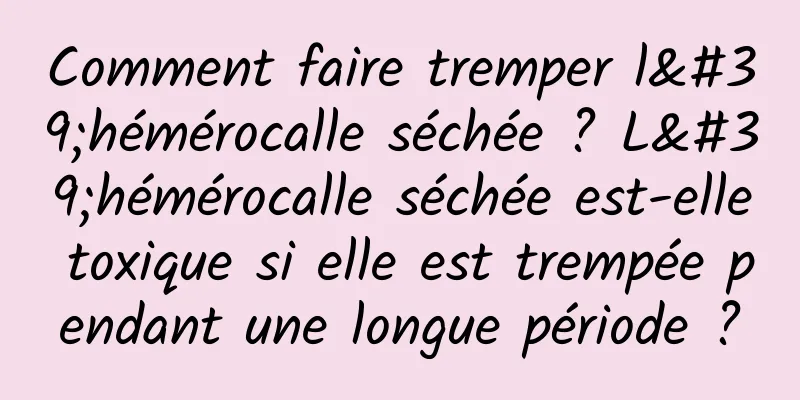 Comment faire tremper l'hémérocalle séchée ? L'hémérocalle séchée est-elle toxique si elle est trempée pendant une longue période ?