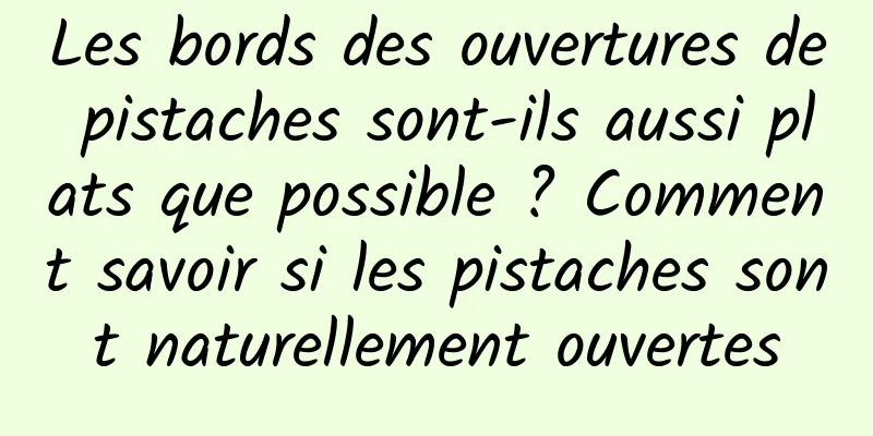 Les bords des ouvertures de pistaches sont-ils aussi plats que possible ? Comment savoir si les pistaches sont naturellement ouvertes
