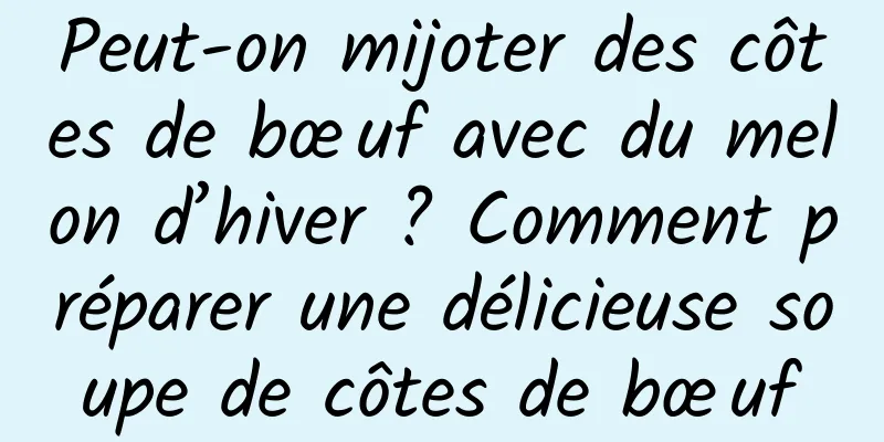 Peut-on mijoter des côtes de bœuf avec du melon d’hiver ? Comment préparer une délicieuse soupe de côtes de bœuf