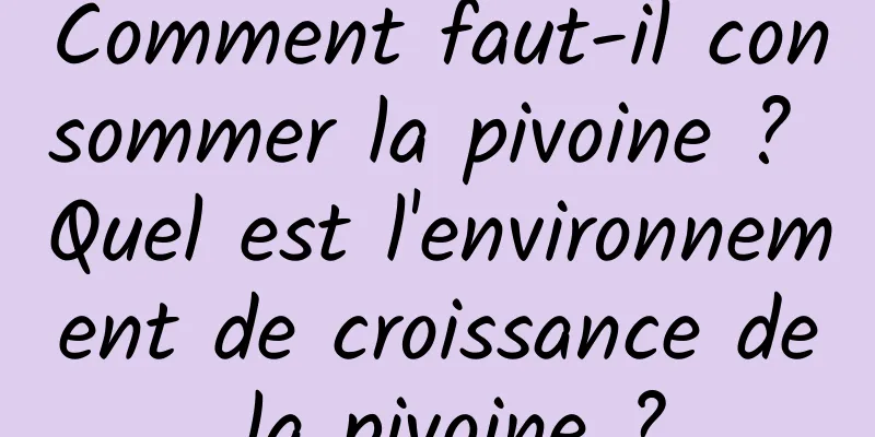 Comment faut-il consommer la pivoine ? Quel est l'environnement de croissance de la pivoine ?
