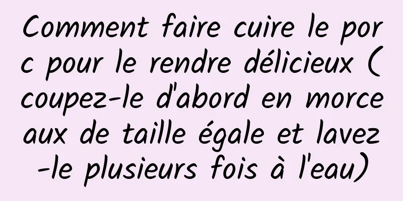 Comment faire cuire le porc pour le rendre délicieux (coupez-le d'abord en morceaux de taille égale et lavez-le plusieurs fois à l'eau)
