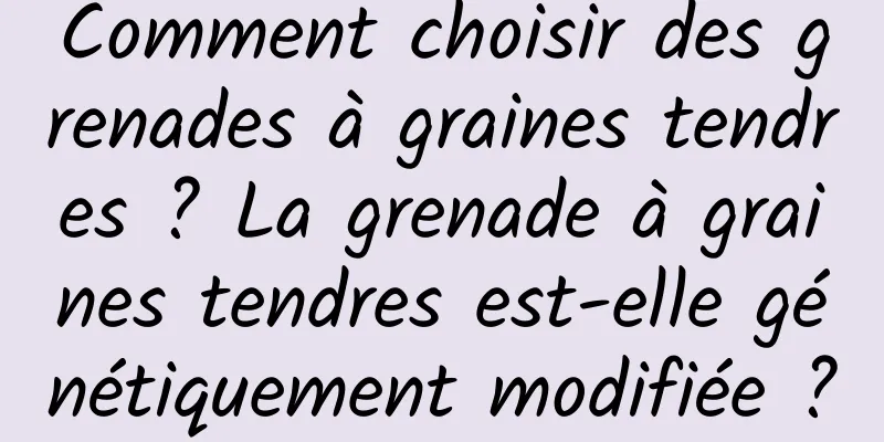 Comment choisir des grenades à graines tendres ? La grenade à graines tendres est-elle génétiquement modifiée ?