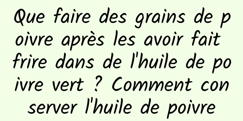 Que faire des grains de poivre après les avoir fait frire dans de l'huile de poivre vert ? Comment conserver l'huile de poivre