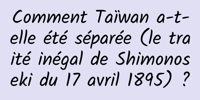 Comment Taïwan a-t-elle été séparée (le traité inégal de Shimonoseki du 17 avril 1895) ?