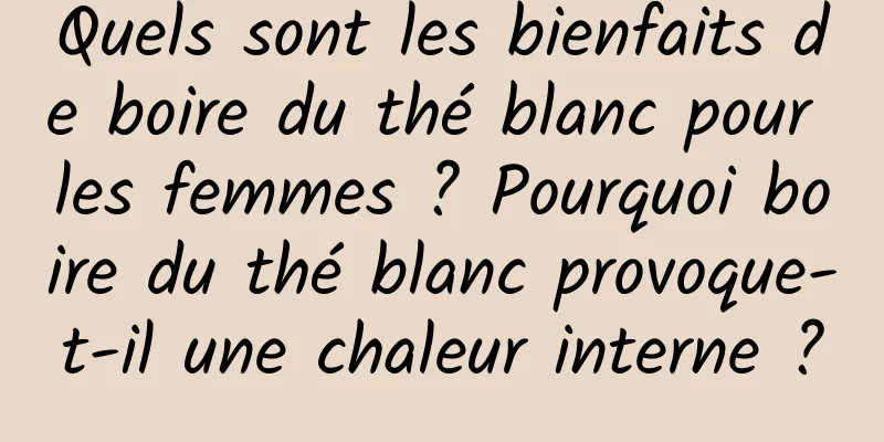 Quels sont les bienfaits de boire du thé blanc pour les femmes ? Pourquoi boire du thé blanc provoque-t-il une chaleur interne ?