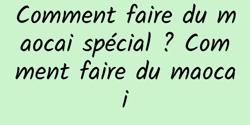 Comment faire du maocai spécial ? Comment faire du maocai