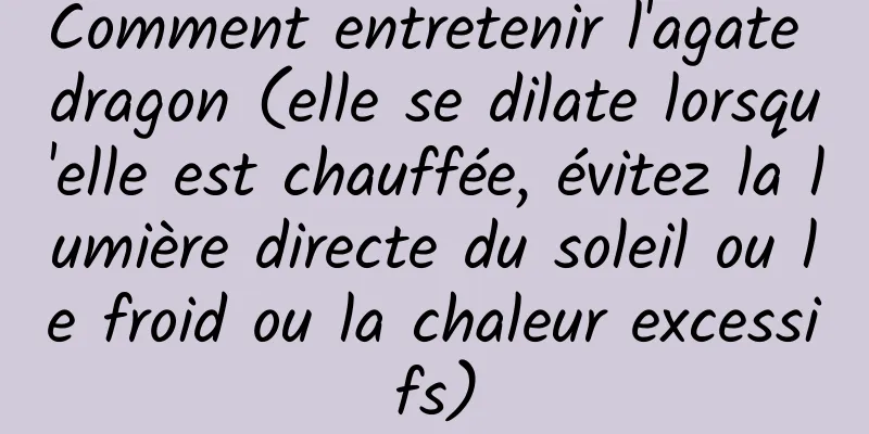 Comment entretenir l'agate dragon (elle se dilate lorsqu'elle est chauffée, évitez la lumière directe du soleil ou le froid ou la chaleur excessifs)