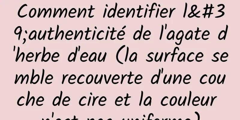 Comment identifier l'authenticité de l'agate d'herbe d'eau (la surface semble recouverte d'une couche de cire et la couleur n'est pas uniforme)