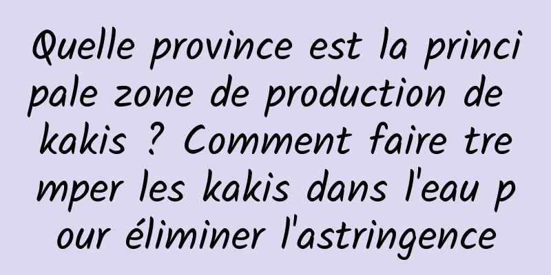 Quelle province est la principale zone de production de kakis ? Comment faire tremper les kakis dans l'eau pour éliminer l'astringence