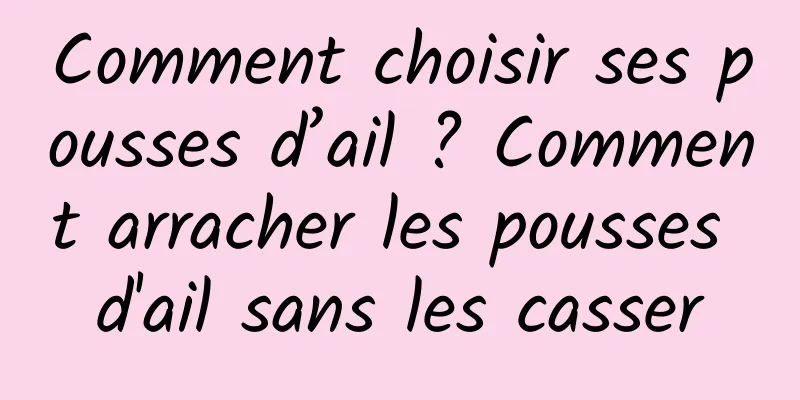 Comment choisir ses pousses d’ail ? Comment arracher les pousses d'ail sans les casser