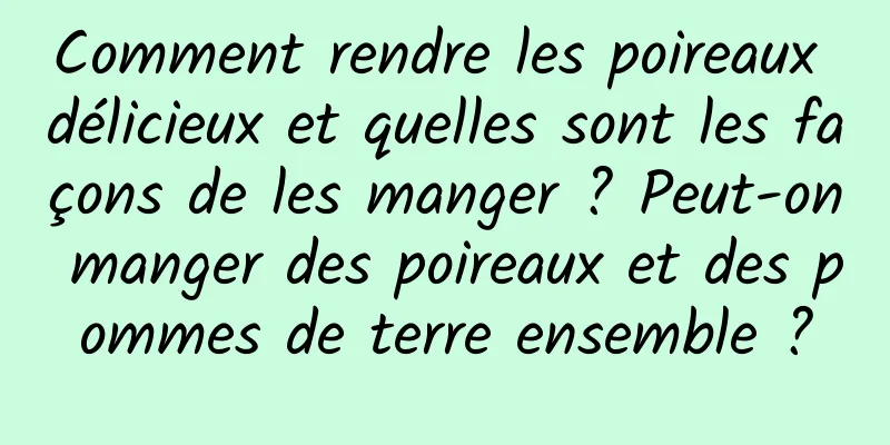 Comment rendre les poireaux délicieux et quelles sont les façons de les manger ? Peut-on manger des poireaux et des pommes de terre ensemble ?