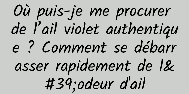 Où puis-je me procurer de l’ail violet authentique ? Comment se débarrasser rapidement de l'odeur d'ail