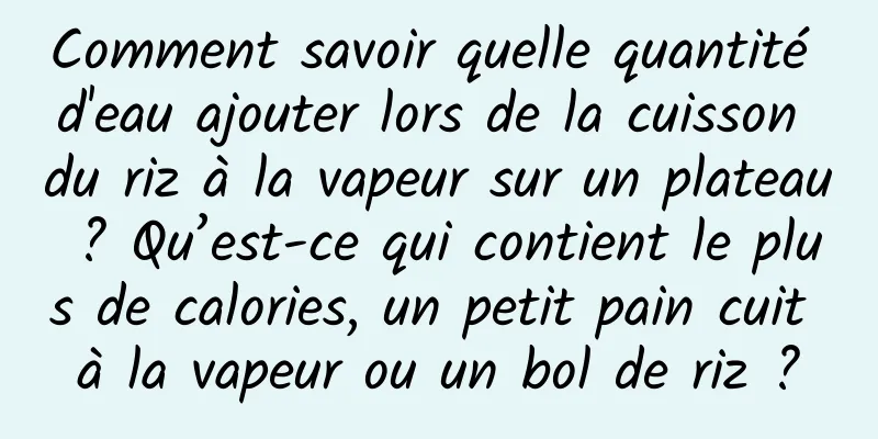 Comment savoir quelle quantité d'eau ajouter lors de la cuisson du riz à la vapeur sur un plateau ? Qu’est-ce qui contient le plus de calories, un petit pain cuit à la vapeur ou un bol de riz ?