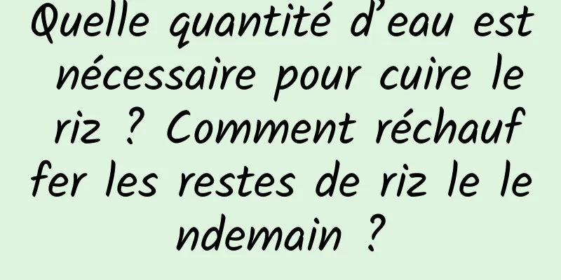 Quelle quantité d’eau est nécessaire pour cuire le riz ? Comment réchauffer les restes de riz le lendemain ?