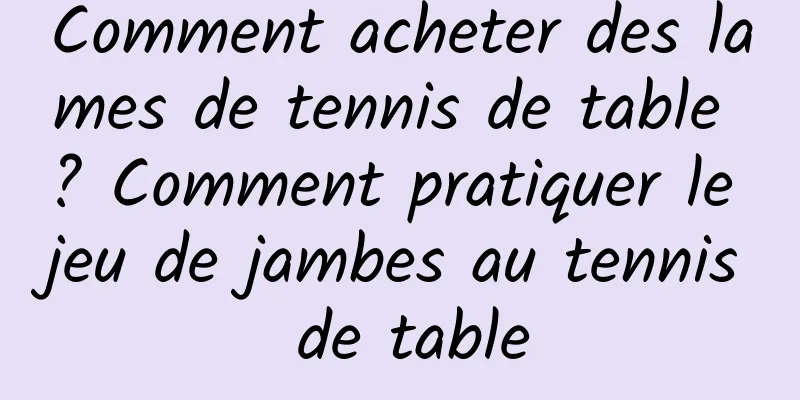 Comment acheter des lames de tennis de table ? Comment pratiquer le jeu de jambes au tennis de table
