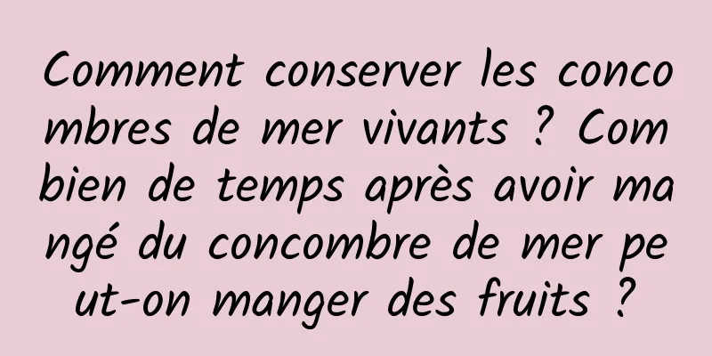 Comment conserver les concombres de mer vivants ? Combien de temps après avoir mangé du concombre de mer peut-on manger des fruits ?