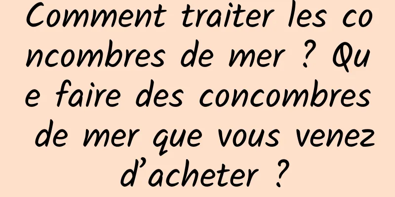 Comment traiter les concombres de mer ? Que faire des concombres de mer que vous venez d’acheter ?