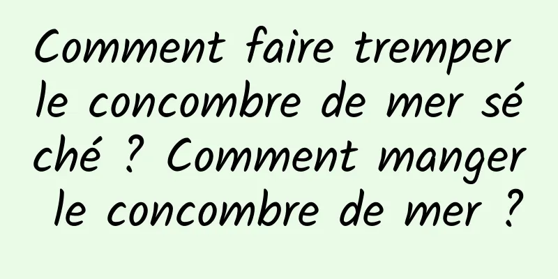 Comment faire tremper le concombre de mer séché ? Comment manger le concombre de mer ?