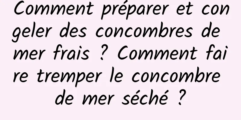 Comment préparer et congeler des concombres de mer frais ? Comment faire tremper le concombre de mer séché ?