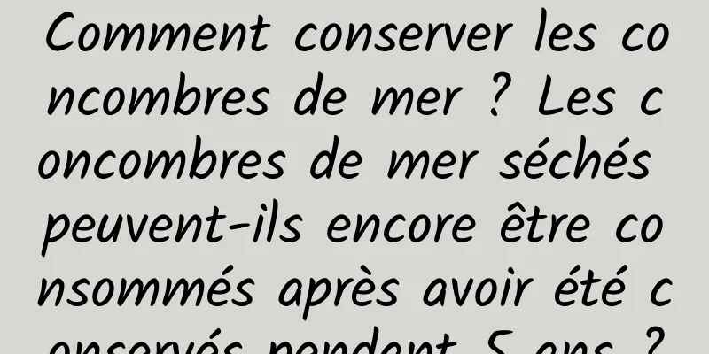 Comment conserver les concombres de mer ? Les concombres de mer séchés peuvent-ils encore être consommés après avoir été conservés pendant 5 ans ?