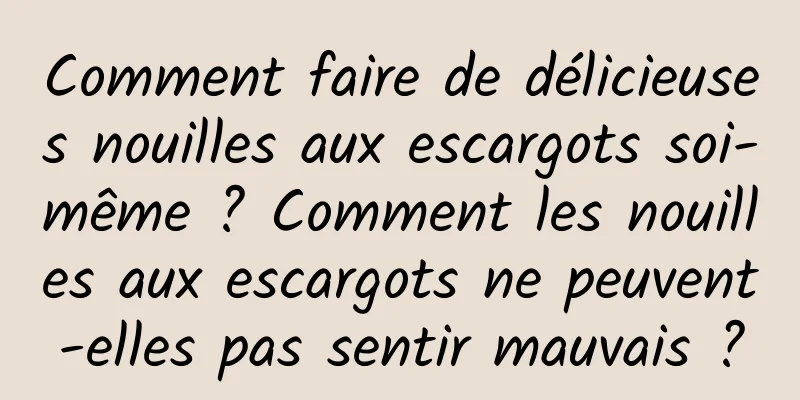 Comment faire de délicieuses nouilles aux escargots soi-même ? Comment les nouilles aux escargots ne peuvent-elles pas sentir mauvais ?