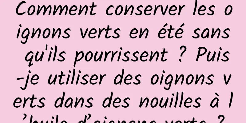 Comment conserver les oignons verts en été sans qu'ils pourrissent ? Puis-je utiliser des oignons verts dans des nouilles à l’huile d’oignons verts ?