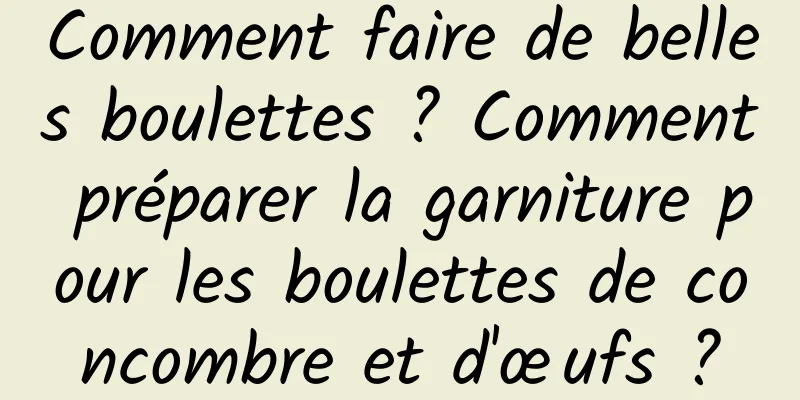 Comment faire de belles boulettes ? Comment préparer la garniture pour les boulettes de concombre et d'œufs ?