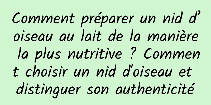 Comment préparer un nid d’oiseau au lait de la manière la plus nutritive ? Comment choisir un nid d'oiseau et distinguer son authenticité