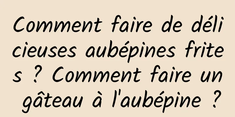 Comment faire de délicieuses aubépines frites ? Comment faire un gâteau à l'aubépine ?
