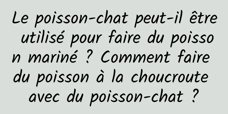 Le poisson-chat peut-il être utilisé pour faire du poisson mariné ? Comment faire du poisson à la choucroute avec du poisson-chat ?