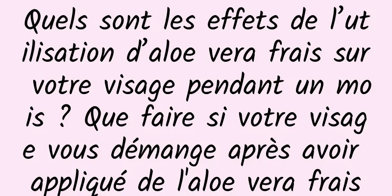 Quels sont les effets de l’utilisation d’aloe vera frais sur votre visage pendant un mois ? Que faire si votre visage vous démange après avoir appliqué de l'aloe vera frais