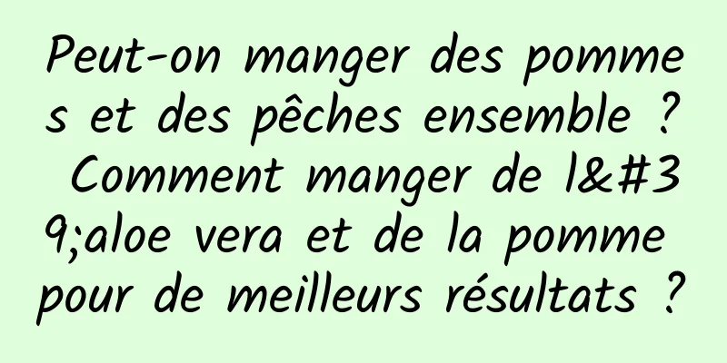 Peut-on manger des pommes et des pêches ensemble ? Comment manger de l'aloe vera et de la pomme pour de meilleurs résultats ?