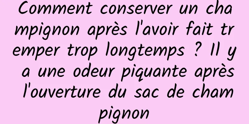 Comment conserver un champignon après l'avoir fait tremper trop longtemps ? Il y a une odeur piquante après l'ouverture du sac de champignon
