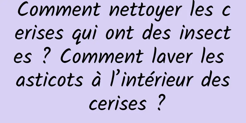 Comment nettoyer les cerises qui ont des insectes ? Comment laver les asticots à l’intérieur des cerises ?