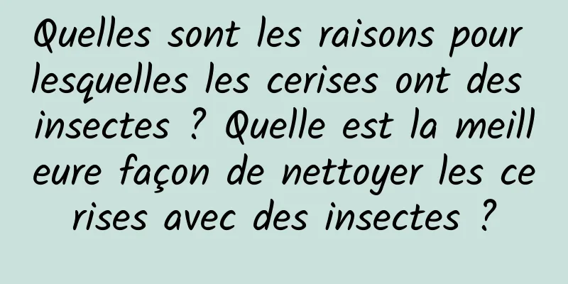 Quelles sont les raisons pour lesquelles les cerises ont des insectes ? Quelle est la meilleure façon de nettoyer les cerises avec des insectes ?