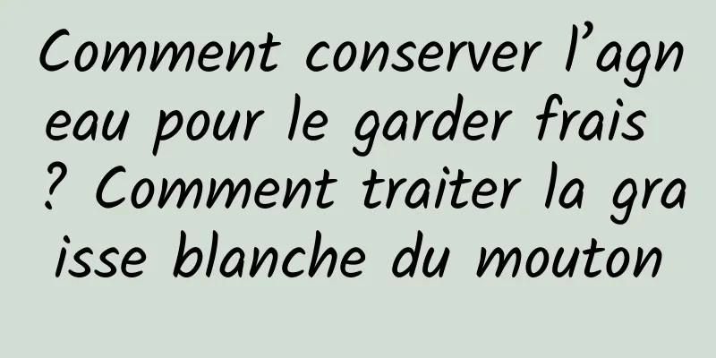 Comment conserver l’agneau pour le garder frais ? Comment traiter la graisse blanche du mouton