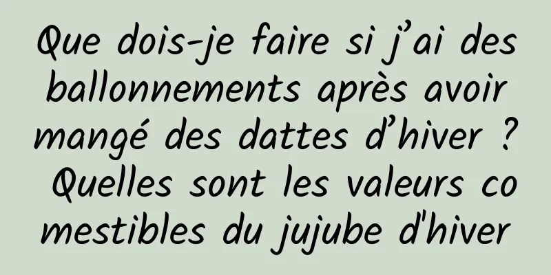 Que dois-je faire si j’ai des ballonnements après avoir mangé des dattes d’hiver ? Quelles sont les valeurs comestibles du jujube d'hiver