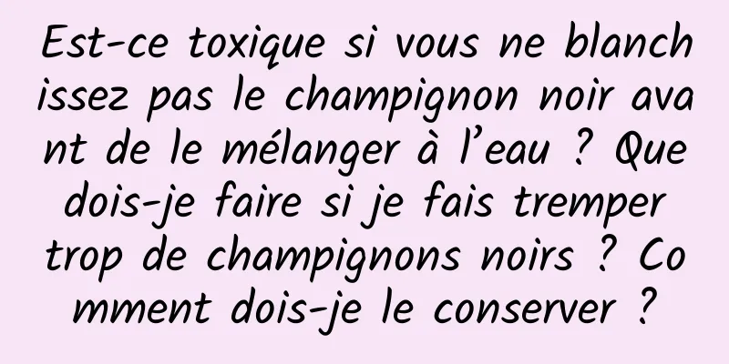 Est-ce toxique si vous ne blanchissez pas le champignon noir avant de le mélanger à l’eau ? Que dois-je faire si je fais tremper trop de champignons noirs ? Comment dois-je le conserver ?