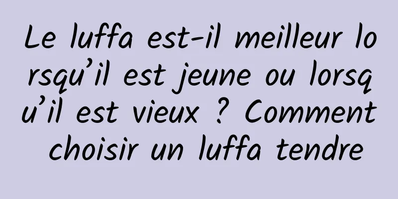 Le luffa est-il meilleur lorsqu’il est jeune ou lorsqu’il est vieux ? Comment choisir un luffa tendre