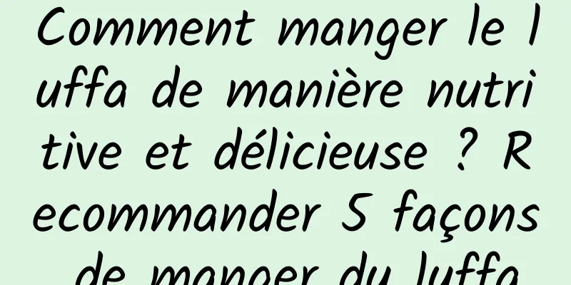 Comment manger le luffa de manière nutritive et délicieuse ? Recommander 5 façons de manger du luffa
